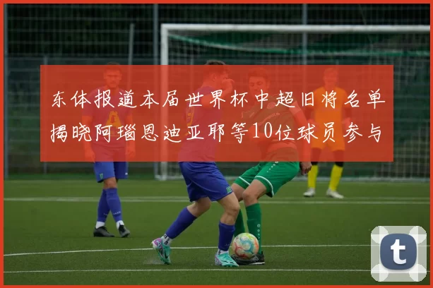 东体报道本届世界杯中超旧将名单揭晓阿瑙恩迪亚耶等10位球员参与盛事