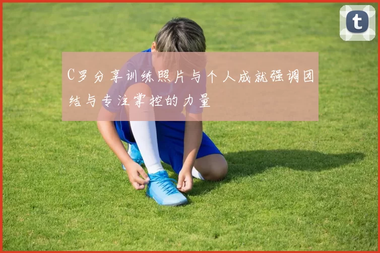 C罗分享训练照片与个人成就强调团结与专注掌控的力量