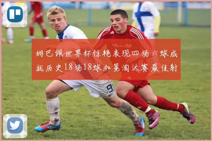 姆巴佩世界杯惊艳表现四场六球成就历史18场18球加冕淘汰赛最佳射手