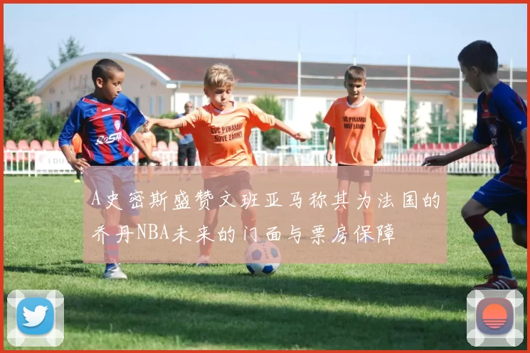 A史密斯盛赞文班亚马称其为法国的乔丹NBA未来的门面与票房保障