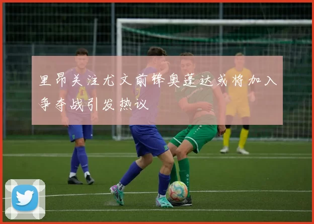 里昂关注尤文前锋奥蓬达或将加入争夺战引发热议