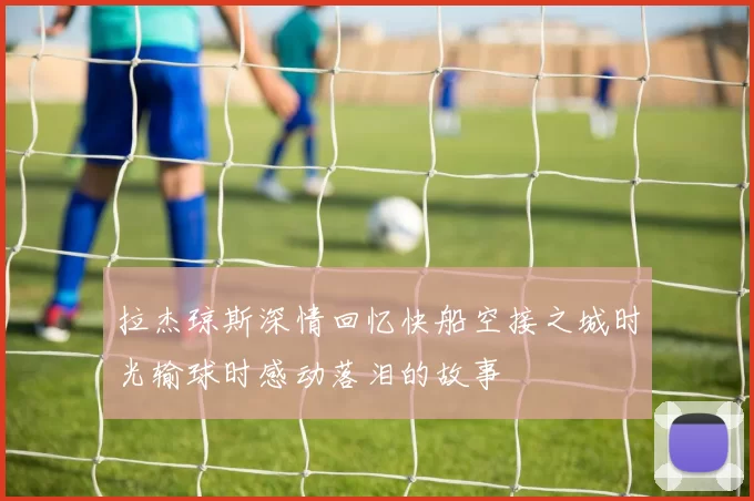 拉杰琼斯深情回忆快船空接之城时光输球时感动落泪的故事