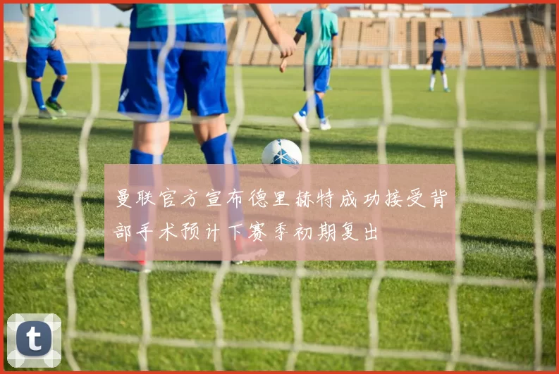 曼联官方宣布德里赫特成功接受背部手术预计下赛季初期复出