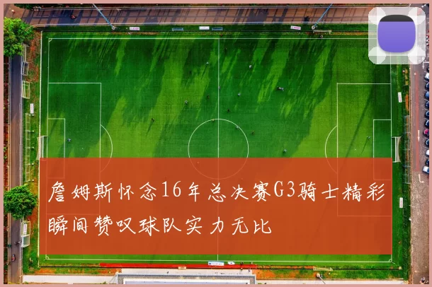 詹姆斯怀念16年总决赛G3骑士精彩瞬间赞叹球队实力无比