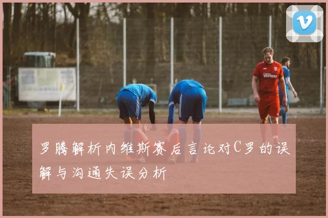 罗腾解析内维斯赛后言论对C罗的误解与沟通失误分析