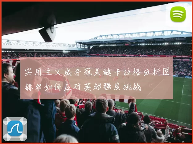 实用主义成夺冠关键卡拉格分析图赫尔如何应对英超强度挑战