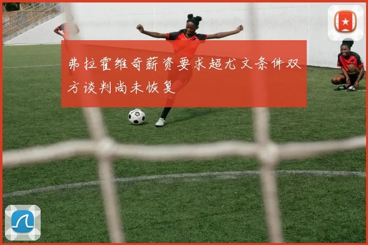 弗拉霍维奇薪资要求超尤文条件双方谈判尚未恢复