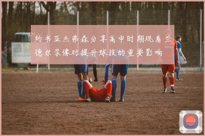 约书亚杰弗森分享高中时期观看兰德尔录像对提升球技的重要影响