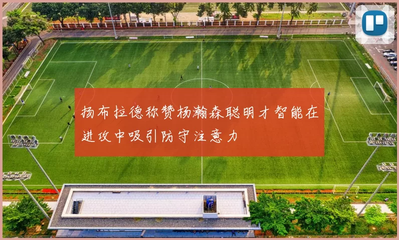 扬布拉德称赞杨瀚森聪明才智能在进攻中吸引防守注意力