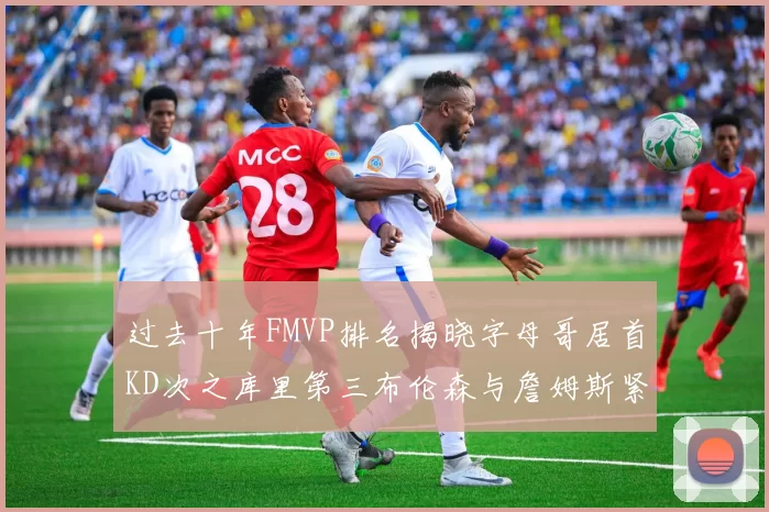 过去十年FMVP排名揭晓字母哥居首KD次之库里第三布伦森与詹姆斯紧随其后