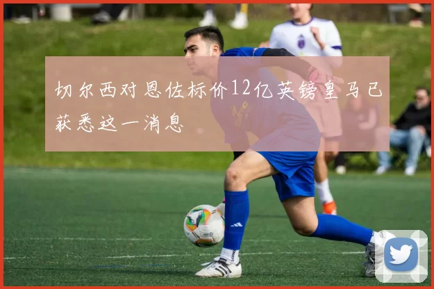切尔西对恩佐标价12亿英镑皇马已获悉这一消息