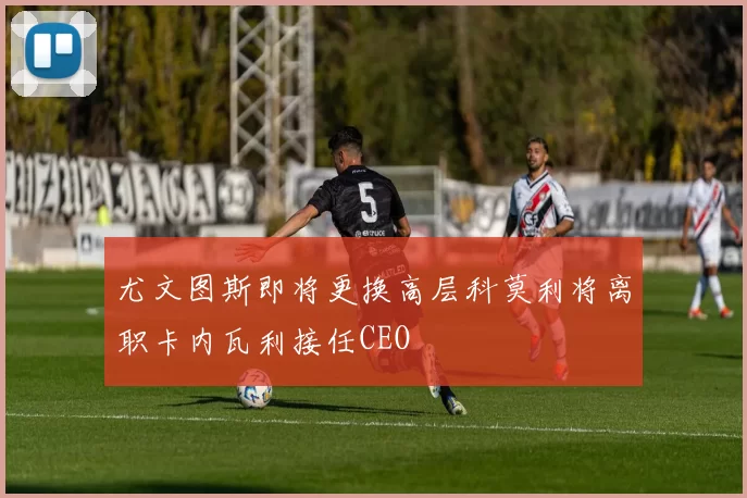 尤文图斯即将更换高层科莫利将离职卡内瓦利接任CEO