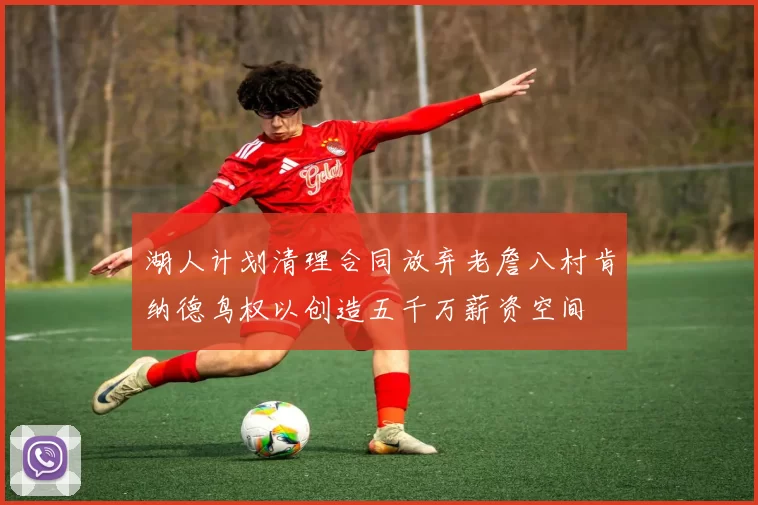 湖人计划清理合同放弃老詹八村肯纳德鸟权以创造五千万薪资空间