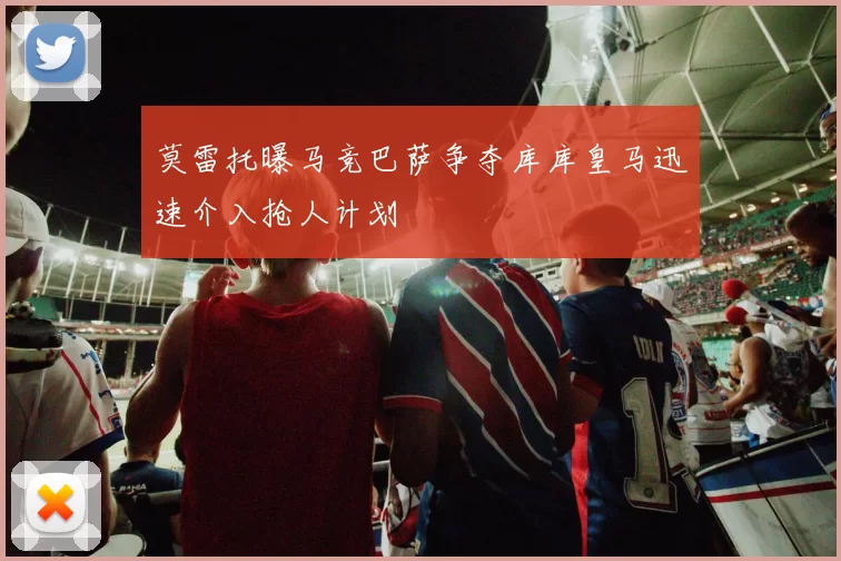 莫雷托曝马竞巴萨争夺库库皇马迅速介入抢人计划