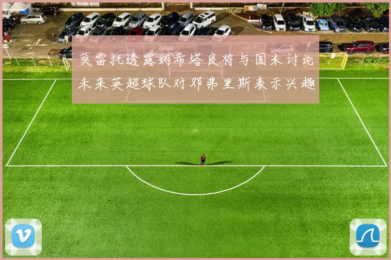 莫雷托透露姆希塔良将与国米讨论未来英超球队对邓弗里斯表示兴趣