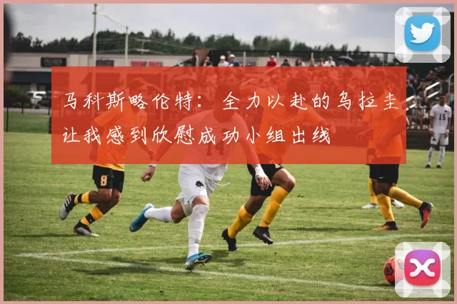 马科斯略伦特：全力以赴的乌拉圭让我感到欣慰成功小组出线