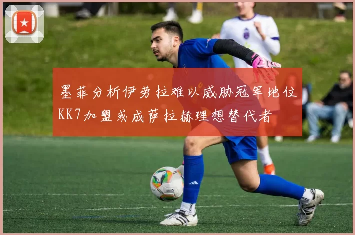 墨菲分析伊劳拉难以威胁冠军地位KK7加盟或成萨拉赫理想替代者